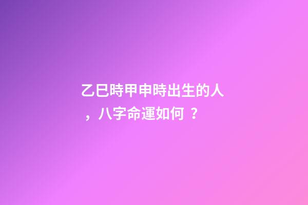 乙巳時甲申時出生的人，八字命運如何？